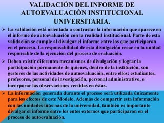 VALIDACIÓN DEL INFORME DE
AUTOEVALUACIÓN INSTITUCIONAL
UNIVERSITARIA.
 La validación está orientada a contrastar la información que aparece en
el informe de autoevaluación con la realidad institucional. Parte de esta
validación se cumple al divulgar el informe entre los que participaron
en el proceso. La responsabilidad de esta divulgación recae en la unidad
responsable de la ejecución del proceso de evaluación.
 Deben existir diferentes mecanismos de divulgación y lograr la
participación permanente de quienes, dentro de la institución, son
gestores de las actividades de autoevaluación, entre ellos: estudiantes,
profesores, personal de investigación, personal administrativo, e
incorporar las observaciones vertidas en éstas.
 La información generada durante el proceso será utilizada únicamente
para los efectos de este Modelo. Además de compartir esta información
con las unidades internas de la universidad, también es importante
divulgar el informe entre los entes externos que participaron en el
proceso de autoevaluación.

 