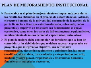 PLAN DE MEJORAMIENTO INSTITUCIONAL.
 Para elaborar el plan de mejoramiento es importante considerar
los resultados obtenidos en el proceso de autoevaluación. Además,
el recurso humano de la universidad encargado de la gestión de la
parte financiera tiene que estar involucrado, sobretodo, en los
proyectos y objetivos en los cuales sea fundamental el apoyo
económico, como es en los casos de infraestructura, equipamiento,
nombramiento de nuevo personal, capacitación, entre otros.

 El plan de mejora debe contemplar las fortalezas que se han de
consolidar y las debilidades que se deben superar, expresadas en
proyectos que integren los objetivos, sus actividades
(organización, ejecución seguimiento y culminación), las metas
(medibles, alcanzables, trascendentes y categorizadas en corto,
mediano y largo plazo), responsables y los recursos humanos,
financieros y materiales necesarios.

 