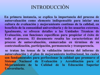 INTRODUCCIÒN
En primera instancia, se explica la importancia del proceso de
autoevaluación como elemento indispensable para iniciar una
cultura de evaluación y mejoramiento continuo de la calidad, en
beneficio de la comunidad universitaria y de los usuarios externos.
Igualmente, se ofrecen detalles a las Unidades Técnicas de
Evaluación, con funciones específicas para propiciar el éxito de
todo el proceso. El documento resalta las características del
proceso de autoevaluación, enmarcadas en términos de su
contextualización, participación, permanencia y transparencia.
se tratan los temas de la validación interna del informe de
autoevaluación y el plan de mejoramiento institucional, los cuales
son fundamentales para perfeccionar la calidad que promueve el
Sistema Nacional de Evaluación y Acreditación para el
Mejoramiento de la Calidad de la Educación Superior
Universitaria.

 