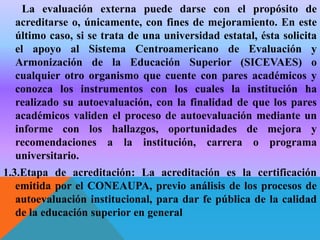 La evaluación externa puede darse con el propósito de
acreditarse o, únicamente, con fines de mejoramiento. En este
último caso, si se trata de una universidad estatal, ésta solicita
el apoyo al Sistema Centroamericano de Evaluación y
Armonización de la Educación Superior (SICEVAES) o
cualquier otro organismo que cuente con pares académicos y
conozca los instrumentos con los cuales la institución ha
realizado su autoevaluación, con la finalidad de que los pares
académicos validen el proceso de autoevaluación mediante un
informe con los hallazgos, oportunidades de mejora y
recomendaciones a la institución, carrera o programa
universitario.
1.3.Etapa de acreditación: La acreditación es la certificación
emitida por el CONEAUPA, previo análisis de los procesos de
autoevaluación institucional, para dar fe pública de la calidad
de la educación superior en general

 