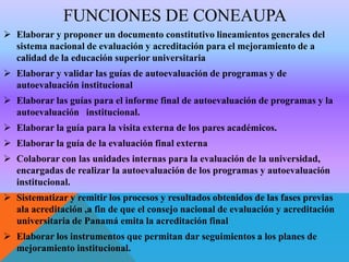 FUNCIONES DE CONEAUPA
 Elaborar y proponer un documento constitutivo lineamientos generales del
sistema nacional de evaluación y acreditación para el mejoramiento de a
calidad de la educación superior universitaria
 Elaborar y validar las guías de autoevaluación de programas y de
autoevaluación institucional
 Elaborar las guías para el informe final de autoevaluación de programas y la
autoevaluación institucional.
 Elaborar la guía para la visita externa de los pares académicos.
 Elaborar la guía de la evaluación final externa
 Colaborar con las unidades internas para la evaluación de la universidad,
encargadas de realizar la autoevaluación de los programas y autoevaluación
institucional.
 Sistematizar y remitir los procesos y resultados obtenidos de las fases previas
ala acreditación ,a fin de que el consejo nacional de evaluación y acreditación
universitaria de Panamá emita la acreditación final

 Elaborar los instrumentos que permitan dar seguimientos a los planes de
mejoramiento institucional.

 