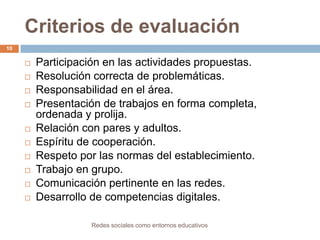 Criterios de evaluación
10














Participación en las actividades propuestas.
Resolución correcta de problemáticas.
Responsabilidad en el área.
Presentación de trabajos en forma completa,
ordenada y prolija.
Relación con pares y adultos.
Espíritu de cooperación.
Respeto por las normas del establecimiento.
Trabajo en grupo.
Comunicación pertinente en las redes.
Desarrollo de competencias digitales.
Redes sociales como entornos educativos

 