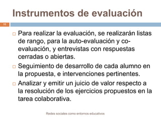 Instrumentos de evaluación
11







Para realizar la evaluación, se realizarán listas
de rango, para la auto-evaluación y coevaluación, y entrevistas con respuestas
cerradas o abiertas.
Seguimiento de desarrollo de cada alumno en
la propuesta, e intervenciones pertinentes.
Analizar y emitir un juicio de valor respecto a
la resolución de los ejercicios propuestos en la
tarea colaborativa.
Redes sociales como entornos educativos

 