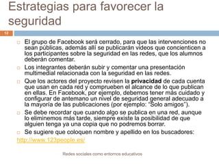 Estrategias para favorecer la
seguridad
12

El grupo de Facebook será cerrado, para que las intervenciones no
sean públicas, además allí se publicarán videos que concienticen a
los participantes sobre la seguridad en las redes, que los alumnos
deberán comentar.
 Los integrantes deberán subir y comentar una presentación
multimedial relacionada con la seguridad en las redes.
 Que los actores del proyecto revisen la privacidad de cada cuenta
que usan en cada red y comprueben el alcance de lo que publican
en ellas. En Facebook, por ejemplo, debemos tener más cuidado y
configurar de antemano un nivel de seguridad general adecuado a
la mayoría de las publicaciones (por ejemplo: “Solo amigos”).
 Se debe recordar que cuando algo se publica en una red, aunque
lo eliminemos más tarde, siempre existe la posibilidad de que
alguien tenga ya una copia que no podremos borrar.
 Se sugiere que coloquen nombre y apellido en los buscadores:
http://www.123people.es/


Redes sociales como entornos educativos

 