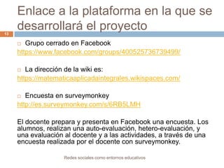Enlace a la plataforma en la que se
desarrollará el proyecto
13

Grupo cerrado en Facebook
https://www.facebook.com/groups/400525736739499/


La dirección de la wiki es:
https://matematicaaplicadaintegrales.wikispaces.com/


Encuesta en surveymonkey
http://es.surveymonkey.com/s/6RB5LMH


El docente prepara y presenta en Facebook una encuesta. Los
alumnos, realizan una auto-evaluación, hetero-evaluación, y
una evaluación al docente y a las actividades, a través de una
encuesta realizada por el docente con surveymonkey.
Redes sociales como entornos educativos

 