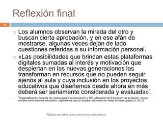 Reflexión final
14





Los alumnos observan la mirada del otro y
buscan cierta aprobación, y en ese afán de
mostrarse, algunas veces dejan de lado
cuestiones referidas a su información personal.
«Las posibilidades que brindan estas plataformas
digitales sumadas al interés y motivación que
despiertan en las nuevas generaciones las
transforman en recursos que no pueden seguir
ajenos al aula y cuya inclusión en los proyectos
educativos que diseñemos desde ahora en más
deberá ser seriamente considerada y evaluada» .
1



1

Especialización docente de nivel superior en educación y TIC. Ministerio de Educación de la Nación. Redes
sociales como entornos educativos. Ingredientes para un proyecto educativo con redes sociales. (página 2, 2013)

Redes sociales como entornos educativos

 