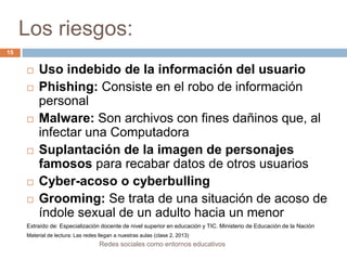 Los riesgos:
15











Uso indebido de la información del usuario
Phishing: Consiste en el robo de información
personal
Malware: Son archivos con fines dañinos que, al
infectar una Computadora
Suplantación de la imagen de personajes
famosos para recabar datos de otros usuarios
Cyber-acoso o cyberbulling
Grooming: Se trata de una situación de acoso de
índole sexual de un adulto hacia un menor

Extraído de: Especialización docente de nivel superior en educación y TIC. Ministerio de Educación de la Nación
Material de lectura: Las redes llegan a nuestras aulas (clase 2, 2013)

Redes sociales como entornos educativos

 