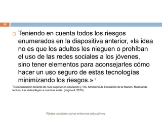 16



Teniendo en cuenta todos los riesgos
enumerados en la diapositiva anterior, «la idea
no es que los adultos les nieguen o prohíban
el uso de las redes sociales a los jóvenes,
sino tener elementos para aconsejarles cómo
hacer un uso seguro de estas tecnologías
minimizando los riesgos.»
1

1

Especialización docente de nivel superior en educación y TIC. Ministerio de Educación de la Nación. Material de
lectura: Las redes llegan a nuestras aulas. (página 4, 2013)

Redes sociales como entornos educativos

 