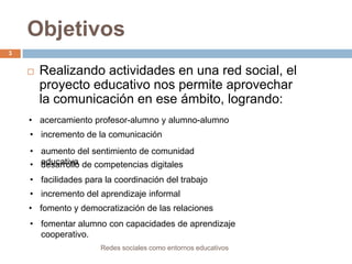 Objetivos
3



Realizando actividades en una red social, el
proyecto educativo nos permite aprovechar
la comunicación en ese ámbito, logrando:

• acercamiento profesor-alumno y alumno-alumno
• incremento de la comunicación
• aumento del sentimiento de comunidad
• educativa de competencias digitales
desarrollo
• facilidades para la coordinación del trabajo
• incremento del aprendizaje informal
• fomento y democratización de las relaciones
• fomentar alumno con capacidades de aprendizaje
cooperativo.
Redes sociales como entornos educativos

 