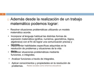 4



Además desde la realización de un trabajo
matemático podemos lograr:

• Resolver situaciones problemáticas utilizando un modelo
matemático acorde.
• Incorporar al lenguaje habitual las distintas formas de
expresión matemática (gráfica, numérica, geométrica, lógica,
algebraica) con el fin de lograr una comunicación precisa y
• rigurosa.
Implementar habilidades específicas adquiridas en la
resolución de problemas y situaciones de la vida
• diaria.
Modelizar situaciones problemáticas mediante
funciones, e integrales.
• Analizar funciones a través de integrales.
• Aplicar conocimientos y propiedades en la resolución de
Redes sociales como entornos educativos
problemas.

 