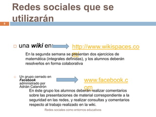 6

Redes sociales que se
utilizarán


una wiki en:

http://www.wikispaces.co
En la segunda semana se presentan dos ejercicios de
m/
matemática (integrales definidas), y los alumnos deberán
resolverlos en forma colaborativa



Un grupo cerrado en
Facebook
administrado por
Adrián Calandrón

www.facebook.c
om
En éste grupo los alumnos deberán realizar comentarios
sobre las presentaciones de material correspondiente a la
seguridad en las redes, y realizar consultas y comentarios
respecto al trabajo realizado en la wiki.
Redes sociales como entornos educativos

 