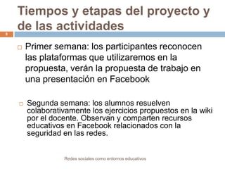 Tiempos y etapas del proyecto y
de las actividades
8





Primer semana: los participantes reconocen
las plataformas que utilizaremos en la
propuesta, verán la propuesta de trabajo en
una presentación en Facebook
Segunda semana: los alumnos resuelven
colaborativamente los ejercicios propuestos en la wiki
por el docente. Observan y comparten recursos
educativos en Facebook relacionados con la
seguridad en las redes.

Redes sociales como entornos educativos

 