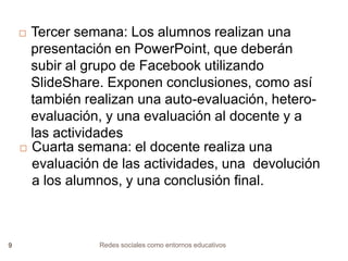 Tercer semana: Los alumnos realizan una
presentación en PowerPoint, que deberán
subir al grupo de Facebook utilizando
SlideShare. Exponen conclusiones, como así
también realizan una auto-evaluación, heteroevaluación, y una evaluación al docente y a
las actividades
 Cuarta semana: el docente realiza una
evaluación de las actividades, una devolución
a los alumnos, y una conclusión final.



9

Redes sociales como entornos educativos

 