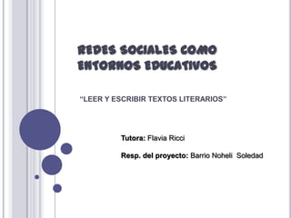 REDES SOCIALES COMO
ENTORNOS EDUCATIVOS
“LEER Y ESCRIBIR TEXTOS LITERARIOS”

Tutora: Flavia Ricci
Resp. del proyecto: Barrio Noheli Soledad

 