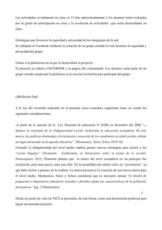 Las actividades se trabajarán en clase en 15 días aproximadamente y los alumnos serán evaluados
por su grado de participación en clase y la resolución de actividades que serán desarrolladas en
clase.
Estrategias que favorecer la seguridad y privacidad de los integrantes de la red:
Se trabajará en Facebook mediante la creación de un grupo cerrado lo cual favorece la seguridad y
privacidad del grupo.
Enlace a la plataforma en la que se desarrollará el proyecto:
El proyecto se subirá a FACEBOOK a la página del voluntariado. Los alumnos serán parte de un
grupo cerrado creado por la profesora se les enviará invitación para participar del grupo.

c)Reflexión final
A la luz del recorrido realizado en el presente curso considero importante tener en cuenta las
siguientes consideraciones:
-A partir de la sanción de la Ley Nacional de educación N 26206 en diciembre del 2006 “ ...
dispuso la extensión de la obligatoriedad escolar incluyendo la educación secundaria. En este
marco, las políticas destinadas a la inclusión y retención de los estudiantes en edad escolar cobran
un lugar destacado en la agenda educativa” (Montesinos, Sinisi, Schoo 2010:10).
Extender la obligatoriedad del nivel medio implica pensar nuevas estrategias para incluir a los
“recién llegados” (Tiramonti , Guillermina en Variaciones sobre la forma de lo escolar.
Homosapiens 2011) Tiramonti plantea que la matriz del nivel secundario en un principio fue
excluyente, para unos pocos, para una elite. En la actualidad esta matriz sufre un “forzamiento” ya
que debe incluir a quienes no lo estaban. La autora promueve La creación de una nueva matriz para
el nivel medio. Montesinos, Sinisi y Schoo consideran que es necesario pensar “el diseño de
propuestas o dispositivos educativos variados y flexibles dadas las características de la población
destinataria.”(pg. 27Montesinos)
3
Desde mi punto de vista las TICS se presentan, de esta forma, como una herramienta poderosa para
lograr tan deseada inclusión.

 