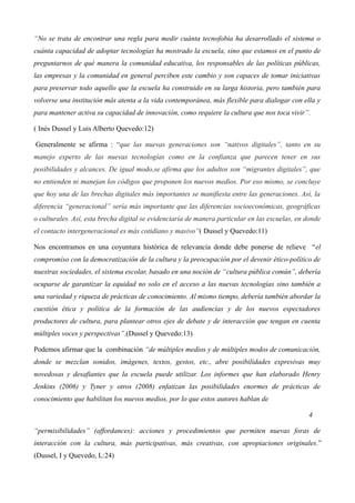 “No se trata de encontrar una regla para medir cuánta tecnofobia ha desarrollado el sistema o
cuánta capacidad de adoptar tecnologías ha mostrado la escuela, sino que estamos en el punto de
preguntarnos de qué manera la comunidad educativa, los responsables de las políticas públicas,
las empresas y la comunidad en general perciben este cambio y son capaces de tomar iniciativas
para preservar todo aquello que la escuela ha construido en su larga historia, pero también para
volverse una institución más atenta a la vida contemporánea, más flexible para dialogar con ella y
para mantener activa su capacidad de innovación, como requiere la cultura que nos toca vivir”.
( Inés Dussel y Luis Alberto Quevedo:12)
Generalmente se afirma : “que las nuevas generaciones son “nativos digitales”, tanto en su
manejo experto de las nuevas tecnologías como en la confianza que parecen tener en sus
posibilidades y alcances. De igual modo,se afirma que los adultos son “migrantes digitales”, que
no entienden ni manejan los códigos que proponen los nuevos medios. Por eso mismo, se concluye
que hoy una de las brechas digitales más importantes se manifiesta entre las generaciones. Así, la
diferencia “generacional” sería más importante que las diferencias socioeconómicas, geográficas
o culturales. Así, esta brecha digital se evidenciaría de manera particular en las escuelas, en donde
el contacto intergeneracional es más cotidiano y masivo”( Dussel y Quevedo:11)
Nos encontramos en una coyuntura histórica de relevancia donde debe ponerse de relieve “el
compromiso con la democratización de la cultura y la preocupación por el devenir ético-político de
nuestras sociedades, el sistema escolar, basado en una noción de “cultura pública común”, debería
ocuparse de garantizar la equidad no solo en el acceso a las nuevas tecnologías sino también a
una variedad y riqueza de prácticas de conocimiento. Al mismo tiempo, debería también abordar la
cuestión ética y política de la formación de las audiencias y de los nuevos espectadores
productores de cultura, para plantear otros ejes de debate y de interacción que tengan en cuenta
múltiples voces y perspectivas”.(Dussel y Quevedo:13)
Podemos afirmar que la combinación “de múltiples medios y de múltiples modos de comunicación,
donde se mezclan sonidos, imágenes, textos, gestos, etc., abre posibilidades expresivas muy
novedosas y desafiantes que la escuela puede utilizar. Los informes que han elaborado Henry
Jenkins (2006) y Tyner y otros (2008) enfatizan las posibilidades enormes de prácticas de
conocimiento que habilitan los nuevos medios, por lo que estos autores hablan de
4
“permisibilidades” (affordances): acciones y procedimientos que permiten nuevas foras de
interacción con la cultura, más participativas, más creativas, con apropiaciones originales.”
(Dussel, I y Quevedo, L:24)

 