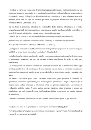 Y si bien es cierto que buena parte de estos interrogantes se formulan a partir del impacto que han
producido las nuevas tecnologías en el mundo del conocimiento, en la sociedad, en la economía, en
el campo del trabajo, de la política, del entretenimiento y también en el seno mismo de la escuela,
debemos decir, otra vez, que los desafíos que están en juego no son técnicos sino políticos y
culturales”(Dussel I, Quevedo, L:64).
De esta forma la comunidad educativa, los responsables de las políticas educativas y la sociedad
poseen la capacidad de tomar decisiones para preservar aquello que la escuela ha contruido a lo
largo de la historia asimilando y estando atenta a los cambios sociales.
"Admitir que la escuela es una institución histórica y contingente implica reconocer la
posibilidad de que las formas escolares actuales cambien y se conviertan en algo distinto
de lo que hoy conocemos". (Dussel, I. y Quevedo, L.: 2010:73)
La integración curricular de las TICs “implica un cierto grado de apropiación de esas tecnologías”,
las TICS se tornan “parte integral del curriculum”. (Sánchez;J.:5)
La inclusión de las plataformas de redes sociales como entornos de aprendizaje en las distintas áreas
es sumamente importante, ya que los alumnos utilizan naturalmente las redes sociales para
comunicarse.
Las redes sociales son entornos virtuales que favorecen la difusión de la información, dando lugar
al trabajo colaborativo y la construcción de conocimiento. De esta forma se convierten en valiosas y
poderosas herramientas de trabajo ya que la mayoría de los jóvenes poseen cuentas y manejan estas
redes.
Se forma a los chicos para “tener crecientes capacidades para gestionar la actividad de
aprendizaje y crecientes capacidades para mirar su propio aprendizaje” (Terigi, F.:26) dado que en
muchos casos deben investigar y reflexionar sobre sus propias producciones. Las formas de
evaluación también varian. A veces deben resolver ejercicios, otras investigar y enviar sus
conclusiones por mail, otras reflexionar justificando sus dichos, pensar sobre sus propios procesos
de aprendizaje...
Además los alumnos estan en contacto por facebook o mail con sus pares lo que produce ”
5
beneficios que tiene en el aprendizaje la colaboración entre pares” (Terigi, F:27)
Todo esto conduce a “ampliar la concepción de escolarizacion vigente”(Terigi; F) resignificando el
vínculo de la escuela con la sociedad.

 