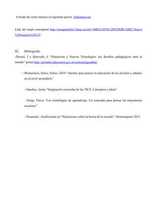 A modo de cierre incluyo el siguiente power: slideshare.net

Link del mapa conceptual http://cmapspublic2.ihmc.us/rid=1MB1L2FNS-2DVFRJB-1QRC/Nueva
%20carpeta%20123

D)

Bibliografía:

-Dussel, I y Quevedo, L “Educación y Nuevas Tecnologías: los desafíos pedagógicos ante el
mundo” portal http://portales.educacion.gov.ar/conectarigualdad.
- Montesinos, Sinisi, Schoo, 2010 “Aportes para pensar la educación de los jóvénes y adultos
en el nivel secundario”
- Sanchez, Jaime “Integración curricular de las TICS. Conceptos e ideas”
-Terigi, Flavia “Las cronologías de aprendizaje. Un concepto para pensar las trayectorias
escolares”
- Tiramonti , Guillermina en “Variaciones sobre la forma de lo escolar”. Homosapiens 2011

 