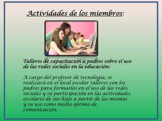 Actividades de los miembros:

Talleres de capacitación a padres sobre el uso
de las redes sociales en la educación:
A cargo del profesor de tecnología, se
realizará en el local escolar talleres con los
padres para formarlos en el uso de las redes
sociales y su participación en las actividades
escolares de sus hijos a partir de las mismas
y su uso como medio óptimo de
comunicación.

 
