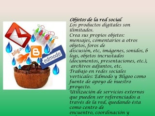 Objetos de la red social

Los productos digitales son
ilimitados.
Crea sus propios objetos:
mensajes, comentarios a otros
objetos, foros de
discusión, etc, imágenes, sonidos, b
logs, objetos incrustados
(documentos, presentaciones, etc.),
archivos adjuntos, etc.
Trabajo en redes sociales
verticales: Edmodo y Bligoo como
fuente de apoyo de nuestro
proyecto.
Utilización de servicios externos
que pueden ser referenciados a
través de la red, quedando ésta
como centro de
encuentro, coordinación y

 