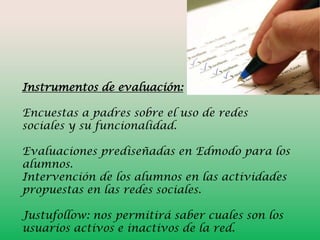 Instrumentos de evaluación:
Encuestas a padres sobre el uso de redes
sociales y su funcionalidad.
Evaluaciones prediseñadas en Edmodo para los
alumnos.
Intervención de los alumnos en las actividades
propuestas en las redes sociales.
Justufollow: nos permitirá saber cuales son los
usuarios activos e inactivos de la red.

 