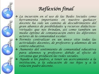 Reflexión final
 La incursión en el uso de las Redes Sociales como
herramienta importante en nuestro quehacer
docente ha sido un camino de descubrimiento del
gran abanico de posibilidades y recursos didácticosvirtuales que nos brindan, así como también un
medio óptimo de comunicación entre los diferentes
actores de la comunidad escolar.
 Permite centralizar en un único sitio todas las
actividades docentes, de profesores y alumnos de un
centro educativo.
 Aumento del sentimiento de comunidad educativa
para alumnos y profesores debido al efecto de
cercanía que producen las redes sociales.
 Ayuda a los padres, a tener un acercamiento a la
institución, a la educación de sus hijos y a la
relación padre-docente.

 