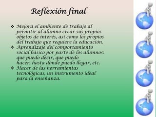 Reflexión final
 Mejora el ambiente de trabajo al
permitir al alumno crear sus propios
objetos de interés, así como los propios
del trabajo que requiere la educación.
 Aprendizaje del comportamiento
social básico por parte de los alumnos:
qué puedo decir, qué puedo
hacer, hasta dónde puedo llegar, etc.
 Hacer de las herramientas
tecnológicas, un instrumento ideal
para la enseñanza.

 