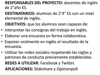 •
•
•
•

RESPONSABLES DEL PROYECTO: docentes de inglés
de 2°año ES.
DESTINATARIOS: alumnos de 2°4° ES con un nivel
elemental de inglés.
OBJETIVOS: que los alumnos sean capaces de:
interpretar las consignas del trabajo en inglés.
Elaborar una encuesta en forma colaborativa.
Exponer oralmente en inglés el resultado de la
encuesta.
Utilizar las redes sociales respetando las reglas y
patrones de conducta previamente establecidos.
REDES A UTILIZAR: Facebook y Twitter.
APLICACIONES: Slideshare y Opinionpoll

 