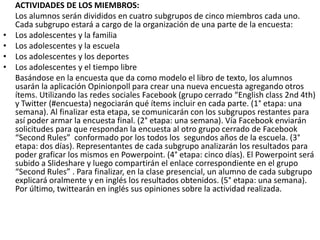 •
•
•
•

ACTIVIDADES DE LOS MIEMBROS:
Los alumnos serán divididos en cuatro subgrupos de cinco miembros cada uno.
Cada subgrupo estará a cargo de la organización de una parte de la encuesta:
Los adolescentes y la familia
Los adolescentes y la escuela
Los adolescentes y los deportes
Los adolescentes y el tiempo libre
Basándose en la encuesta que da como modelo el libro de texto, los alumnos
usarán la aplicación Opinionpoll para crear una nueva encuesta agregando otros
ítems. Utilizando las redes sociales Facebook (grupo cerrado “English class 2nd 4th)
y Twitter (#encuesta) negociarán qué ítems incluir en cada parte. (1° etapa: una
semana). Al finalizar esta etapa, se comunicarán con los subgrupos restantes para
así poder armar la encuesta final. (2° etapa: una semana). Vía Facebook enviarán
solicitudes para que respondan la encuesta al otro grupo cerrado de Facebook
“Second Rules” conformado por los todos los segundos años de la escuela. (3°
etapa: dos días). Representantes de cada subgrupo analizarán los resultados para
poder graficar los mismos en Powerpoint. (4° etapa: cinco días). El Powerpoint será
subido a Slideshare y luego compartirán el enlace correspondiente en el grupo
“Second Rules” . Para finalizar, en la clase presencial, un alumno de cada subgrupo
explicará oralmente y en inglés los resultados obtenidos. (5° etapa: una semana).
Por último, twittearán en inglés sus opiniones sobre la actividad realizada.

 
