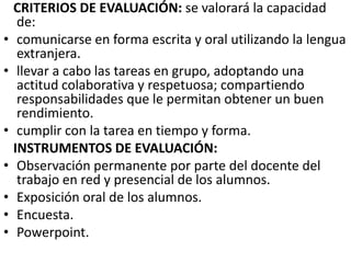 •
•

•
•
•
•
•

CRITERIOS DE EVALUACIÓN: se valorará la capacidad
de:
comunicarse en forma escrita y oral utilizando la lengua
extranjera.
llevar a cabo las tareas en grupo, adoptando una
actitud colaborativa y respetuosa; compartiendo
responsabilidades que le permitan obtener un buen
rendimiento.
cumplir con la tarea en tiempo y forma.
INSTRUMENTOS DE EVALUACIÓN:
Observación permanente por parte del docente del
trabajo en red y presencial de los alumnos.
Exposición oral de los alumnos.
Encuesta.
Powerpoint.

 