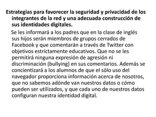 Estrategias para favorecer la seguridad y privacidad de los
integrantes de la red y una adecuada construcción de
sus identidades digitales.
Se les informará a los padres que en la clase de inglés
sus hijos serán miembros de grupos cerrados de
Facebook y que comentarán a través de Twitter con
objetivos estrictamente educativos. Que no se les
permitirá ninguna expresión de agresión ni
discriminación (bullying) en sus comentarios. Además se
concientizará a los alumnos de que el sólo uso del
navegador proporciona información acerca de nosotros,
que no sabemos adónde van nuestros datos o cómo
pueden ser utilizados, y que cada uno de nuestros datos
configuran nuestra identidad digital.

 
