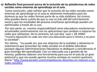 e) Reflexión final personal acerca de la inclusión de las plataformas de redes
sociales como entornos de aprendizaje en el aula.
Como conclusión, cabe señalar que la inclusión de las redes sociales como
entornos de aprendizaje en el aula es altamente motivadora para los
alumnos ya que las redes forman parte de su vida cotidiana. Así mismo,
ellos pueden darse cuenta de que su uso va más allá del estrictamente
social y que los resultados del proceso enseñanza-aprendizaje pueden ser
optimizados a través de su uso.
Por otra parte, es nuestra responsabilidad como educadores mantenernos
actualizados continuamente con las aplicaciones que cambian o mejoran las
redes que utilizamos. De lo contrario, tal cual dice Juan J. DE HARO
“nuestra educación es cada vez más una educación para sí misma y no para
la sociedad”.
Por último, “no puede ser, que nos alejemos de la realidad, y obviemos la
importancia que presentan las redes sociales en el ámbito educativo
(aunque algunas Administraciones Educativas se dediquen a considerarlas el
gran enemigo del aprendizaje). Con un adecuado uso y gestión de las
mismas, podemos obtener una herramienta para uso en el aula de un gran
potencial y, que nos puede aportar muchas ventajas en nuestro quehacer
diario.” http://www.xarxatic.com/competencias-docentes-en-relacion-a-lasredes-sociales/

 