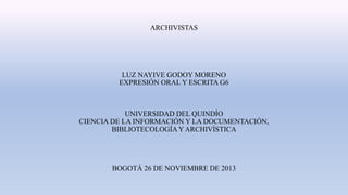 ARCHIVISTAS

LUZ NAYIVE GODOY MORENO
EXPRESIÓN ORAL Y ESCRITA G6

UNIVERSIDAD DEL QUINDÍO
CIENCIA DE LA INFORMACIÓN Y LA DOCUMENTACIÓN,
BIBLIOTECOLOGÍA Y ARCHIVÍSTICA

BOGOTÁ 26 DE NOVIEMBRE DE 2013

 