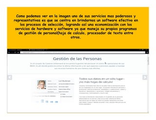 Como podemos ver en la imagen uno de sus servicios mas poderosos y
representativos es que se centra en brindarnos un software efectivo en
los procesos de selección, logrando así una economización con los
servicios de hardware y software ya que maneja su propios programas
de gestión de personal(hoja de calculo, procesador de texto entre
otros.

 