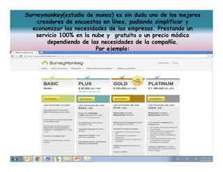 Surveymonkey(estudio de monos) es sin duda uno de los mejores
creadores de encuestas en línea, pudiendo simplificar y
economizar las necesidades de las empresas. Prestando un
servicio 100% en la nube y gratuito o un precio módico
dependiendo de las necesidades de la compañía.
Por ejemplo:

 