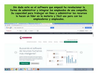 Sin duda este es el software que empezó ha revolucionar la
forma de administrar y integrar los empleados de una compañía.
Su capacidad para trabajar en línea y administrar los recursos
lo hacen un líder en la materia y fácil uso para con los
empleadores y empleados.

 