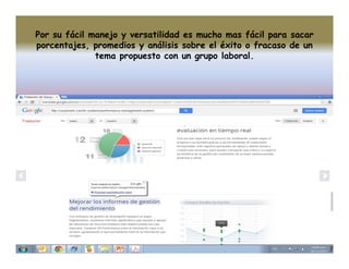 Por su fácil manejo y versatilidad es mucho mas fácil para sacar
porcentajes, promedios y análisis sobre el éxito o fracaso de un
tema propuesto con un grupo laboral.

 