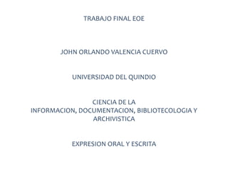 TRABAJO FINAL EOE

JOHN ORLANDO VALENCIA CUERVO

UNIVERSIDAD DEL QUINDIO

CIENCIA DE LA
INFORMACION, DOCUMENTACION, BIBLIOTECOLOGIA Y
ARCHIVISTICA

EXPRESION ORAL Y ESCRITA

 
