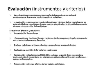 Evaluación (instrumentos y criterios)
•

La evaluación es un proceso que acompañará al aprendizaje, se realizará
continuamente de manera escrita, grupal y/o individual.

•

La evaluación es permanente, analizando actitudes y trabajo áulico, capitalizando las
potencialidades y capacidades de cada alumno, atendiendo a la diversidad apuntando
siempre a la concreción de los objetivos

Se evaluarán procesos y resultados:
•
Interpretación de consignas
•

Construcción de funciones lineales y sistemas de dos ecuaciones lineales empleando
correctamente el programa Geogebra

•

Envío de trabajos en archivos adjuntos , respondiendo a requerimientos.

•

Realización y remisión de formularios electrónicos

•

•

Participación en la plataforma FACEBOOK, en la que se podrá dejar sugerencias y
dudas, además de responder a las asignaciones adjuntando archivos con resoluciones
cuando se los requiera.
Presentación en tiempo y forma de los trabajos solicitados.

 