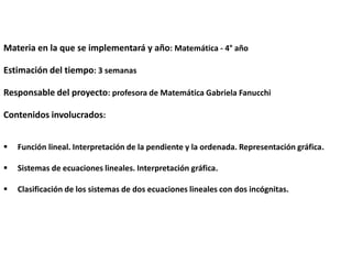 Materia en la que se implementará y año: Matemática - 4° año
Estimación del tiempo: 3 semanas
Responsable del proyecto: profesora de Matemática Gabriela Fanucchi
Contenidos involucrados:


Función lineal. Interpretación de la pendiente y la ordenada. Representación gráfica.



Sistemas de ecuaciones lineales. Interpretación gráfica.



Clasificación de los sistemas de dos ecuaciones lineales con dos incógnitas.

 