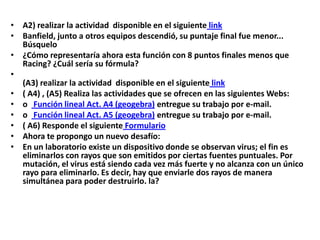 • A2) realizar la actividad disponible en el siguiente link
• Banfield, junto a otros equipos descendió, su puntaje final fue menor...
Búsquelo
• ¿Cómo representaría ahora esta función con 8 puntos finales menos que
Racing? ¿Cuál sería su fórmula?
•
(A3) realizar la actividad disponible en el siguiente link
• ( A4) , (A5) Realiza las actividades que se ofrecen en las siguientes Webs:
• o Función lineal Act. A4 (geogebra) entregue su trabajo por e-mail.
• o Función lineal Act. A5 (geogebra) entregue su trabajo por e-mail.
• ( A6) Responde el siguiente Formulario
• Ahora te propongo un nuevo desafío:
• En un laboratorio existe un dispositivo donde se observan virus; el fin es
eliminarlos con rayos que son emitidos por ciertas fuentes puntuales. Por
mutación, el virus está siendo cada vez más fuerte y no alcanza con un único
rayo para eliminarlo. Es decir, hay que enviarle dos rayos de manera
simultánea para poder destruirlo. la?

 