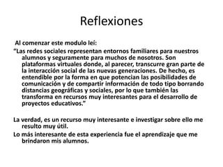 Reflexiones
Al comenzar este modulo leí:
“Las redes sociales representan entornos familiares para nuestros
alumnos y seguramente para muchos de nosotros. Son
plataformas virtuales donde, al parecer, transcurre gran parte de
la interacción social de las nuevas generaciones. De hecho, es
entendible por la forma en que potencian las posibilidades de
comunicación y de compartir información de todo tipo borrando
distancias geográficas y sociales, por lo que también las
transforma en recursos muy interesantes para el desarrollo de
proyectos educativos.”
La verdad, es un recurso muy interesante e investigar sobre ello me
resulto muy útil.
Lo más interesante de esta experiencia fue el aprendizaje que me
brindaron mis alumnos.

 