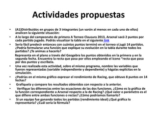 Actividades propuestas
•

•
•

•
•
•
•
•

(A1)Distribuidos en grupos de 3 integrantes (un varón al menos en cada uno de ellos)
analicen la siguiente situación:
A lo largo del campeonato de primera A Torneo Clausura 2013, Arsenal sacó 2 puntos por
cada partido jugado. Podrás visualizar la tabla en el siguiente link
Sería fácil predecir entonces con cuántos puntos terminó en el torneo si jugó 14 partidos.
¿Podría formularse una función que explique su evolución en la tabla durante todos los
partidos? ¿Te animas a hacerlo?
Representa en el plano a través del Geogebra los puntos obtenidos en la primera y en la
segunda fecha. Encuentra la recta que pasa por ellos empleando el ícono “recta que pasa
por dos puntos y escríbela.
Una vez realizada esta actividad, sobre el mismo programa, nombre las variables que
fueron representadas (variable independiente y dependiente) y hágalas explícitas en la
simulación.
¿Podrías en el mismo gráfico expresar el rendimiento de Racing, que obtuvo 8 puntos en 14
fechas?
Grafíquela y compare los resultados obtenidos con respecto a la anterior.
Verifique las diferencias entre las ecuaciones de las dos funciones. ¿Cómo es la gráfica de
la función correspondiente a Arsenal respecto a la de Racing? ¿Qué valor o parámetro es el
que difiere entre ambas funciones o rectas? ¿Cómo podríamos llamarlo?
Si un equipo fue ganando todos los partidos (rendimiento ideal) ¿Qué gráfica lo
representaría? ¿Cuál sería la fórmula?

 