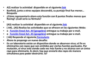 • A2) realizar la actividad disponible en el siguiente link
• Banfield, junto a otros equipos descendió, su puntaje final fue menor...
Búsquelo
• ¿Cómo representaría ahora esta función con 8 puntos finales menos que
Racing? ¿Cuál sería su fórmula?
•
(A3) realizar la actividad disponible en el siguiente link
• ( A4) , (A5) Realiza las actividades que se ofrecen en las siguientes Webs:
• o Función lineal Act. A4 (geogebra) entregue su trabajo por e-mail.
• o Función lineal Act. A5 (geogebra) entregue su trabajo por e-mail.
• ( A6) Responde el siguiente Formulario
• Ahora te propongo un nuevo desafío:
• En un laboratorio existe un dispositivo donde se observan virus; el fin es
eliminarlos con rayos que son emitidos por ciertas fuentes puntuales. Por
mutación, el virus está siendo cada vez más fuerte y no alcanza con un único
rayo para eliminarlo. Es decir, hay que enviarle dos rayos de manera
simultánea para poder destruirlo. la?

 