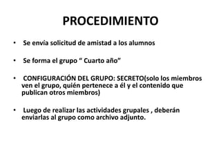 PROCEDIMIENTO
•

Se envía solicitud de amistad a los alumnos

•

Se forma el grupo “ Cuarto año”

•

CONFIGURACIÓN DEL GRUPO: SECRETO(solo los miembros
ven el grupo, quién pertenece a él y el contenido que
publican otros miembros)

•

Luego de realizar las actividades grupales , deberán
enviarlas al grupo como archivo adjunto.

 
