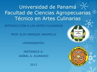 Universidad de Panamá
Facultad de Ciencias Agropecuarias
Técnico en Artes Culinarias
INTRODUCCIÓN A LAS ARTES CULINARIAS
PROF. ELOY ENRIQUE JARAMILLO
«MONOGRAFÍA»
PERTENECE A:
ANÍBAL A. ALVARADO
2013
 