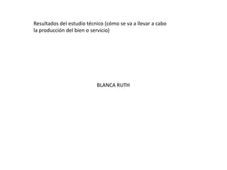 Resultados del estudio técnico (cómo se va a llevar a cabo
la producción del bien o servicio)

BLANCA RUTH

 