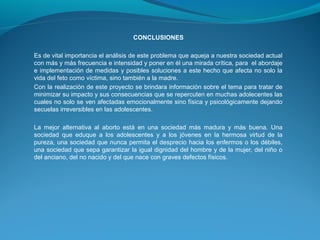 CONCLUSIONES
Es de vital importancia el análisis de este problema que aqueja a nuestra sociedad actual
con más y más frecuencia e intensidad y poner en él una mirada crítica, para el abordaje
e implementación de medidas y posibles soluciones a este hecho que afecta no solo la
vida del feto como víctima, sino también a la madre.
Con la realización de este proyecto se brindara información sobre el tema para tratar de
minimizar su impacto y sus consecuencias que se repercuten en muchas adolecentes las
cuales no solo se ven afectadas emocionalmente sino física y psicológicamente dejando
secuelas irreversibles en las adolescentes.
La mejor alternativa al aborto está en una sociedad más madura y más buena. Una
sociedad que eduque a los adolescentes y a los jóvenes en la hermosa virtud de la
pureza, una sociedad que nunca permita el desprecio hacia los enfermos o los débiles,
una sociedad que sepa garantizar la igual dignidad del hombre y de la mujer, del niño o
del anciano, del no nacido y del que nace con graves defectos físicos.

 