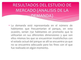 RESULTADOS DEL ESTUDIO DE
MERCADO (ANALISIS DE LA
DEMANDA)
La demanda está representada en el número de
habitantes que frecuentarían el parque, en esta
ocasión, serian 750 habitantes en promedio que lo
utilizarían en sus diferentes dimensiones y que son
ellos mismos los que se encuentran insatisfechos con
el estado actual del parque se allí se encuentra ya que
no se encuentra adecuado para los fines con el que
fue realizado en algún momento.

 