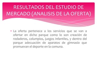 RESULTADOS DEL ESTUDIO DE
MERCADO (ANALISIS DE LA OFERTA)
La oferta pertenece a los servicios que se van a
ofertar en dicho parque como lo son creación de
rodaderos, columpios, juegos infantiles, y dentro del
parque adecuación de aparatos de gimnasio que
promuevan el deporte en la comuna.

 